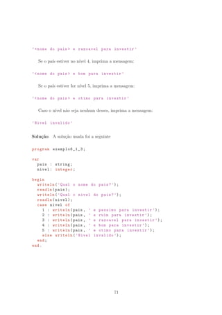 ’nome do pais  e razoavel para investir ’
Se o pa´ıs estiver no n´ıvel 4, imprima a mensagem:
’nome do pais  e bom para investir ’
Se o pa´ıs estiver for n´ıvel 5, imprima a mensagem:
’nome do pais  e otimo para investir ’
Caso o n´ıvel n˜ao seja nenhum desses, imprima a mensagem:
’Nivel invalido ’
Solu¸c˜ao A solu¸c˜ao usada foi a seguinte
program exemplo6_1_3 ;
var
pais : string;
nivel: integer;
begin
writeln(’Qual o nome do pais?’);
readln(pais);
writeln(’Qual o nivel do pais?’);
readln(nivel);
case nivel of
1 : writeln(pais , ’ e pessimo para investir ’);
2 : writeln(pais , ’ e ruim para investir ’);
3 : writeln(pais , ’ e razoavel para investir ’);
4 : writeln(pais , ’ e bom para investir ’);
5 : writeln(pais , ’ e otimo para investir ’);
else writeln(’Nivel invalido ’);
end;
end.
71
 
