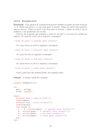 5.6.3.8 Exemplos 6.2.3
Enunciado Uma agˆencia de consultoria ﬁnanceira classiﬁca os pa´ıses em uma escala de
1 a 5. Pa´ıses nos n´ıveis 1 e 2 s˜ao ruins para se investir. Pa´ıses no n´ıvel 3 s˜ao razo´aveis
para se investir. Pa´ıses no n´ıvel 4 s˜ao bons para se investir, e pa´ıses no n´ıvel 5 s˜ao os
melhores, e s˜ao geralmente um ou dois.
Escreva um programa que pergunta o nome de um pa´ıs e o seu n´ıvel no ranking da
agˆencia. Se o pa´ıs for n´ıvel 1 ou 2, imprima a mensagem:
’nome do pais  e pessimo para investir ’
Se o pa´ıs estiver no n´ıvel 3, imprima a mensagem:
’nome do pais  e razoavel para investir ’
Se o pa´ıs for n´ıvel 4, imprima a mensagem:
’nome do pais  e bom para investir ’
Se o pa´ıs estiver no n´ıvel 5, imprima a mensagem:
’nome do pais  e otimo para investir ’
Caso o n´ıvel n˜ao seja nenhum desses, n˜ao imprima nada.
Solu¸c˜ao A solu¸c˜ao usada foi a seguinte
program exemplo6_2_3 ;
var
pais : string;
nivel: integer;
begin
writeln(’Qual o nome do pais?’);
readln(pais);
writeln(’Qual o nivel do pais?’);
readln(nivel);
case nivel of
1 .. 2 : writeln(pais , ’ e pessimo para investir ’);
3 : writeln(pais , ’ e razoavel para investir ’);
4 : writeln(pais , ’ e bom para investir ’);
5 : writeln(pais , ’ e otimo para investir ’);
end;
end.
72
 