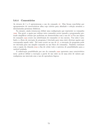 5.6.4 Coment´arios
As ´arvores de 1 a 5 apresentaram o uso do comando if. Elas foram concebidas por
agrupamentos de caracter´ısticas aﬁns cujo crit´erio para aﬁnidade e sele¸c˜ao atendem a
determinadas premissas did´aticas.
No entanto, ainda restava-nos deﬁnir uma conﬁgura¸c˜ao que represente os comandos
case. Em geral, a op¸c˜ao por utilizar estes comandos ocorre quando o programador pre-
tende simpliﬁcar rotinas que poderiam ser desenvolvidas com o uso de if.Um uso t´ıpico
do comando case ocorre em substitui¸c˜ao de comandos if em cascata. Um valor ´e ava-
liado e o ﬂuxo de execu¸c˜ao do programa ´e desviado para uma entre diversas op¸c˜oes que
corresponda aquele valor. Tal como ocorre no uso de if, a execu¸c˜ao do programa pode
ser desviada para um simples comando ou um bloco de comandos. Tamb´em contamos
com a op¸c˜ao da cl´ausula else a ﬁm de cobrir todo o universo de possibilidades para a
vari´avel avaliada.
A soﬁstica¸c˜ao possibilitada por uso do comando case apresenta uma caracter´ıstica
nova: pode-se deﬁnir a execu¸c˜ao a partir de um valor ou de uma s´erie de valores que
conﬁgurem um intervalo sem o uso de operadores l´ogicos.
73
 