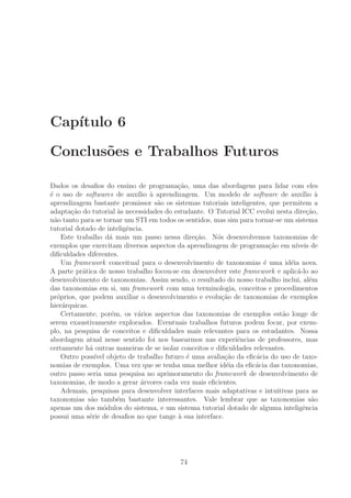 Cap´ıtulo 6
Conclus˜oes e Trabalhos Futuros
Dados os desaﬁos do ensino de programa¸c˜ao, uma das abordagens para lidar com eles
´e o uso de softwares de aux´ılio `a aprendizagem. Um modelo de software de aux´ılio `a
aprendizagem bastante promissor s˜ao os sistemas tutoriais inteligentes, que permitem a
adapta¸c˜ao do tutorial `as necessidades do estudante. O Tutorial ICC evolui nesta dire¸c˜ao,
n˜ao tanto para se tornar um STI em todos os sentidos, mas sim para tornar-se um sistema
tutorial dotado de inteligˆencia.
Este trabalho d´a mais um passo nessa dire¸c˜ao. N´os desenvolvemos taxonomias de
exemplos que exercitam diversos aspectos da aprendizagem de programa¸c˜ao em n´ıveis de
diﬁculdades diferentes.
Um framework conceitual para o desenvolvimento de taxonomias ´e uma id´eia nova.
A parte pr´atica de nosso trabalho focou-se em desenvolver este framework e aplic´a-lo ao
desenvolvimento de taxonomias. Assim sendo, o resultado do nosso trabalho inclui, al´em
das taxonomias em si, um framework com uma terminologia, conceitos e procedimentos
pr´oprios, que podem auxiliar o desenvolvimento e evolu¸c˜ao de taxonomias de exemplos
hier´arquicas.
Certamente, por´em, os v´arios aspectos das taxonomias de exemplos est˜ao longe de
serem exaustivamente explorados. Eventuais trabalhos futuros podem focar, por exem-
plo, na pesquisa de conceitos e diﬁculdades mais relevantes para os estudantes. Nossa
abordagem atual nesse sentido foi nos basearmos nas experiˆencias de professores, mas
certamente h´a outras maneiras de se isolar conceitos e diﬁculdades relevantes.
Outro poss´ıvel objeto de trabalho futuro ´e uma avalia¸c˜ao da eﬁc´acia do uso de taxo-
nomias de exemplos. Uma vez que se tenha uma melhor id´eia da eﬁc´acia das taxonomias,
outro passo seria uma pesquisa no aprimoramento do framework de desenvolvimento de
taxonomias, de modo a gerar ´arvores cada vez mais eﬁcientes.
Ademais, pesquisas para desenvolver interfaces mais adaptativas e intuitivas para as
taxonomias s˜ao tamb´em bastante interessantes. Vale lembrar que as taxonomias s˜ao
apenas um dos m´odulos do sistema, e um sistema tutorial dotado de alguma inteligˆencia
possui uma s´erie de desaﬁos no que tange `a sua interface.
74
 