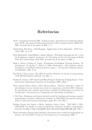 Referˆencias
ACM. Computing Curricula 2005. Technical report, Association for Computing Machi-
nery (ACM), Association for Information Systems (AIS), Computer Society (IEEE-CS),
2005. Acessado dia 31 de agosto de 2008. 1, 2
Joseph Beck, Mia Stern, e Erik Haugsjaa. Applications of AI in Education. ACM Cross-
roads, 1996. xii, 9, 10
Peter Brusilovsky, John Eklund, e Elmar Schwarz. Web-based education for all: A tool
for development adaptive courseware. In Proceedings of Seventh International World
Wide Web inproceedings, Abril 1998. Acessado dia 31 de agosto de 2008. 1
Hugh L. Burns e Charles G. Capps. Foundations of Intelligent Tutoring Systems: An
introduction. In Martha C. Polson, J. Jeﬀrey Richardson, e Eliot Soloway, editors,
Foundations of Intelligent Tutoring Systems, pages 1—19. Lawrence Erlbaum Associa-
tes Publishers, 1988. 9, 10
Pat Byrne e Gerry Lyons. The eﬀect of student attributes on success in programming.
ACM SIGCSE Bulletin, 33(3):49—52, 2001. 4
Stephen E. Carlson. MIT OpenCourseWare Program Evaluation Findings Report. Tech-
nical report, Massachusetts Institute of Technology (MIT), 2004. 1
Pedro Ara´ujo Chaves J´unior e Eliza Silveira Bastos. Interface orientada a estilos de
aprendizagem em um tutorial para ensino de computa¸c˜ao, dezembro 2008. Monogra-
ﬁa apresentada como requisito parcial para conclus˜ao do Bacharelado em Ciˆencia da
Computa¸c˜ao e Licenciatura em Computa¸c˜ao na Universidade de Bras´ılia. 5
J. Wei Chen. Designing a web-based van hiele model for teaching and learning computer
programming to promote collaborative learning. In Fifth IEEE International inprocee-
dings on Advanced Learning Technologies, pages 313—317, 2005. 1
Rodrigo Pereira dos Santos e Heitor Augustus Xavier Costa. TBC-AED e TBC-
AED/WEB: Um desaﬁo no ensino de algoritmos, estruturas de dados e programa¸c˜ao.
Acessado em http://www.weimig2005.unis.edu.br/artigos/TBC-AED.pdf, 2005. 1
Mauri Ferrandin e Simone Lilian Stephani. Ferramenta para o ensino de programa¸c˜ao via
internet. In SULCOMP-I Congresso Sul Catarinense de Computa¸c˜ao, 2005. 1
75
 