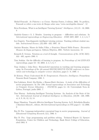 Michel Foucault. As Palavras e as Coisas. Martins Fontes, 3 edition, 2002. No pref´acio,
Foucault se refere a um texto de Borges sobre uma “certa enciclop´edia chinesa”. 12
Reva Freedman. What is an Intelligent Tutoring System? Intelligence, (11):15—16, 2000.
8
Anabela Gomes e A. J. Mendes. Learning to program — diﬃculties and solutions. In
International inproceedings on Engineering Education – ICEE 2007, 2007. 1, 2, 4, 6, 7
Leo Gugerty. Non-diagnostic intelligent tutoring systems: Teaching without student mo-
dels. Instructional Science, (25):409—432, 1997. 10
Antˆonio Houaiss, Mauro de Salles Villar, e Francisco Manoel Mello Franco. Dicion´ario
Houaiss da l´ıngua portuguesa. Editora Objetiva, 2001. Verbete taxonomia. 15
Kenneth E. Iverson. Notation as a tool of thought. Communications of the ACM, 23(8):
444—465, agosto 1980. 6
Tom Jenkins. On the diﬃculty of learning to program. In Proceedings of 3rd LTSN-ICS
inproceedings, pages 53—58, 2003. 2, 4, 5, 6, 7
Tony Jenkins e John Davy. Research-led innovation in teaching and learning program-
ming. In Proceedings of the 4th annual SIGCSE/SIGCUE ITiCSE conference on Inno-
vation and technology in computer science education, pages 5—8, 1999. 4
D. Keirsey. Please Understand Me II: Temperament, Character, Intelligence. Prometheus
Nemesis Book Company, 1998. 5
Essi Lahtinen, Kirsti Ala-Mutka, e Hannu-Matti J¨arvinen. A study of the diﬃculties of
novice programmers. In The 10th Annual inproceedings on Innovation and Technology
in Computer Science Education — ITiCSE’05, pages 14—18. Universidade Nova de
Lisboa, Portugal, junho 2005. 7
Tom Murray. Authoring Intelligent Tutoring Systems: An Analysis of the State of the
Art. International Journal of Artiﬁcial Intelligence in Education, (10):98—129, 1999.
xi, 8, 9, 10, 12, 13, 14
Roger Nkambou. Towards Aﬀective Intelligent Tutoring System. In G. Rebolledo-Mendez
e Martinez-Miron E., editors, 8th International inproceedings on ITS, pages 5—12, 2006.
9
Roy D. Pea. Language-independent conceptual bugs in novice programming. Journal of
Educational Computing Research, 2(1), 1986. 6
Roy D. Pea. Logo programming and problem solving. Technical Report 12, Spencer
Foundation, Center for Children and Technology, Bank Street College of Education,
abril 1983. 6
76
 
