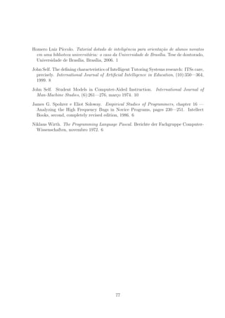 Homero Luiz P´ıccolo. Tutorial dotado de inteligˆencia para orienta¸c˜ao de alunos novatos
em uma biblioteca universit´aria: o caso da Universidade de Bras´ılia. Tese de doutorado,
Universidade de Bras´ılia, Bras´ılia, 2006. 1
John Self. The deﬁning characteristics of Intelligent Tutoring Systems research: ITSs care,
precisely. International Journal of Artiﬁcial Intelligence in Education, (10):350—364,
1999. 8
John Self. Student Models in Computer-Aided Instruction. International Journal of
Man-Machine Studies, (6):261—276, mar¸co 1974. 10
James G. Spohrer e Eliot Soloway. Empirical Studies of Programmers, chapter 16 —
Analyzing the High Frequency Bugs in Novice Programs, pages 230—251. Intellect
Books, second, completely revised edition, 1986. 6
Niklaus Wirth. The Programming Language Pascal. Berichte der Fachgruppe Computer-
Wissenschaften, novembro 1972. 6
77
 