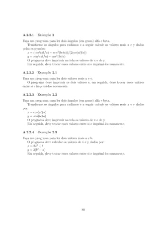A.2.2.1 Exemplo 2
Fa¸ca um programa para ler dois ˆangulos (em graus) alfa e beta.
Transforme os ˆangulos para radianos e a seguir calcule os valores reais x e y dados
pelas express˜oes:
x = (cos2
(alfa) − sen2
(beta))/(2cos(alfa))
y = sen2
(alfa) − cos2
(beta)
O programa deve imprimir na tela os valores de x e de y.
Em seguida, deve trocar esses valores entre si e imprim´ı-los novamente.
A.2.2.2 Exemplo 2.1
Fa¸ca um programa para ler dois valores reais x e y.
O programa deve imprimir os dois valores e, em seguida, deve trocar esses valores
entre si e imprim´ı-los novamente.
A.2.2.3 Exemplo 2.2
Fa¸ca um programa para ler dois ˆangulos (em graus) alfa e beta.
Transforme os ˆangulos para radianos e a seguir calcule os valores reais x e y dados
por:
x = cos(alfa)
y = sen(beta)
O programa deve imprimir na tela os valores de x e de y.
Em seguida, deve trocar esses valores entre si e imprim´ı-los novamente.
A.2.2.4 Exemplo 2.3
Fa¸ca um programa para ler dois valores reais a e b.
O programa deve calcular os valores de x e y dados por:
x = 2a2
− b
y = 3(b2
− a)
Em seguida, deve trocar esses valores entre si e imprim´ı-los novamente.
80
 