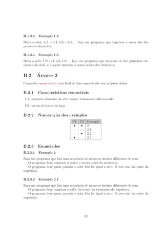 B.1.3.3 Exemplo 1.2
Dada a s´erie 1/2, −1/4, 1/6, −1/8, ... fa¸ca um programa que imprima a soma dos dez
primeiros elementos.
B.1.3.4 Exemplo 1.3
Dada a s´erie 1/2, 1/4, 1/6, 1/8, ... fa¸ca um programa que imprima os dez primeiros ele-
mentos da s´erie, e a seguir imprima a soma desses dez elementos.
B.2 ´Arvore 2
Comando repeat-until com ﬁnal do la¸co especiﬁcado nos pr´oprios dados.
B.2.1 Caracter´ısticas remov´ıveis
C1. primeiro elemento da s´erie requer tratamento diferenciado
C2. h´a um if dentro do la¸co
B.2.2 Numera¸c˜ao dos exemplos
C1 C2 Exemplo
• • 2
– – 2.1
– • 2.2
• – 2.3
B.2.3 Enunciados
B.2.3.1 Exemplo 2
Fa¸ca um programa que leia uma sequˆencia de n´umeros inteiros diferentes de zero.
O programa deve imprimir o maior e menor valor da sequˆencia.
O programa deve parar quando o valor lido for igual a zero. O zero n˜ao faz parte da
sequˆencia.
B.2.3.2 Exemplo 2.1
Fa¸ca um programa que leia uma sequˆencia de n´umeros inteiros diferentes de zero.
O programa deve imprimir o valor da soma dos elementos da sequˆencia.
O programa deve parar quando o valor lido for igual a zero. O zero n˜ao faz parte da
sequˆencia.
82
 