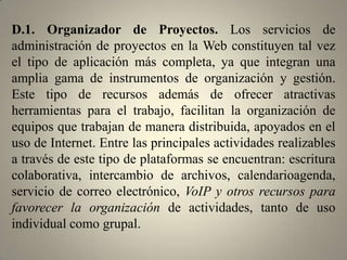 C.3. Marcadores Sociales de Favoritos (Social Bookmark) y Nubes de Tags. En esta sección se encuentran diversos administradores de favoritos creados para almacenar, etiquetar, organizar y compartir – colectivamente– los links más relevantes de la Red (sitios web, blogs, documentos, música, libros, imágenes, podcasts, videos, entre otros). Su acceso es ubicuo y gratuito. Su arquitectura está diseñada bajo la idea de la colectivización del conocimiento y permite recoger las opiniones de todos los que participan, atribuyendo mayor relevancia a los contenidos más populares.