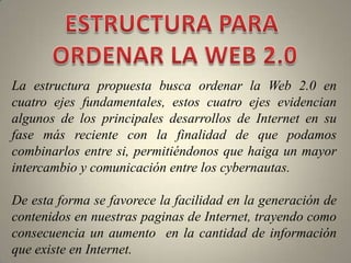 ESTRUCTURA PARA ORDENAR LA WEB 2.0La estructura propuesta busca ordenar la Web 2.0 en cuatro ejes fundamentales, estos cuatro ejes evidencian algunos de los principales desarrollos de Internet en su fase más reciente con la finalidad de que podamos  combinarlos entre si, permitiéndonos que haiga un mayor  intercambio y comunicación entre los cybernautas.De esta forma se favorece la facilidad en la generación de contenidos en nuestras paginas de Internet, trayendo como consecuencia un aumento  en la cantidad de información que existe en Internet.