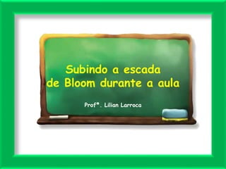 Subindo a escada
de Bloom durante a aula
Profª. Lilian Larroca
 
