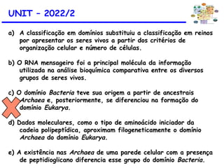 UNIT – 2022/2
a) A classificação em domínios substituiu a classificação em reinos
por apresentar os seres vivos a partir dos critérios de
organização celular e número de células.
b) O RNA mensageiro foi a principal molécula da informação
utilizada na análise bioquímica comparativa entre os diversos
grupos de seres vivos.
c) O domínio Bacteria teve sua origem a partir de ancestrais
Archaea e, posteriormente, se diferenciou na formação do
domínio Eukarya.
d) Dados moleculares, como o tipo de aminoácido iniciador da
cadeia polipeptídica, aproximam filogeneticamente o domínio
Archaea do domínio Eukarya.
e) A existência nas Archaea de uma parede celular com a presença
de peptidioglicano diferencia esse grupo do domínio Bacteria.
 