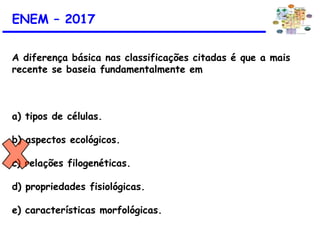 ENEM – 2017
A diferença básica nas classificações citadas é que a mais
recente se baseia fundamentalmente em
a) tipos de células.
b) aspectos ecológicos.
c) relações filogenéticas.
d) propriedades fisiológicas.
e) características morfológicas.
 