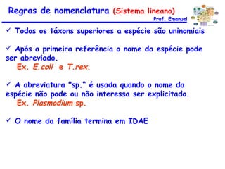 Todos os táxons superiores a espécie são uninomiais Após a primeira referência o nome da espécie pode ser abreviado.  Ex.  E.coli   e  T.rex . A abreviatura "sp.“ é usada quando o nome da espécie não pode ou não interessa ser explicitado.  Ex.  Plasmodium  sp. O nome da família termina em IDAE  Prof. Emanuel Regras de nomenclatura  (Sistema lineano) 