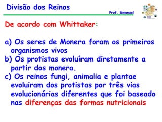 De acordo com Whittaker : a) Os seres de Monera foram os primeiros organismos vivos b) Os protistas evoluíram diretamente a partir dos monera. c) Os reinos fungi, animalia e plantae evoluiram dos protistas por três vias evolucionárias diferentes que foi baseado nas  diferenças das formas nutricionais Divisão dos Reinos Prof. Emanuel 