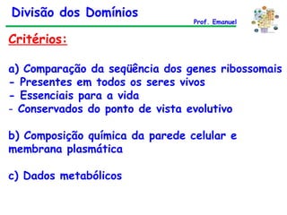 Critérios: a) Comparação da seqüência dos genes ribossomais - Presentes em todos os seres vivos - Essenciais para a vida Conservados do ponto de vista evolutivo b) Composição química da parede celular e membrana plasmática c) Dados metabólicos Divisão dos Domínios Prof. Emanuel 