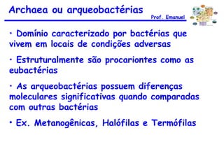Domínio caracterizado por bactérias que  vivem em locais de condições adversas  Estruturalmente são procariontes como as eubactérias As arqueobactérias possuem diferenças moleculares significativas quando comparadas com outras bactérias Ex. Metanogênicas, Halófilas e Termófilas Archaea ou arqueobactérias Prof. Emanuel 
