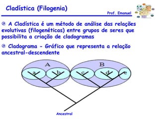 A Cladística é um método de análise das relações evolutivas (filogenéticas) entre grupos de seres que possibilita a criação de cladogramas Cladograma - Gráfico que representa a relação ancestral-descendente  Cladística (Filogenia) Ancestral Prof. Emanuel 