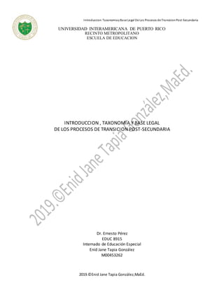 Introduccion TaxonomiayBase Legal De Los Procesos de TransicionPost-Secundaria
2019.©Enid Jane Tapia González,MaEd.
UNIVERSIDAD INTERAMERICANA DE PUERTO RICO
RECINTO METROPOLITANO
ESCUELA DE EDUCACION
INTRODUCCION , TAXONOMIA Y BASE LEGAL
DE LOS PROCESOS DE TRANSICION POST-SECUNDARIA
Dr. Ernesto Pérez
EDUC 8915
Internado de Educación Especial
Enid Jane Tapia González
M00453262
 