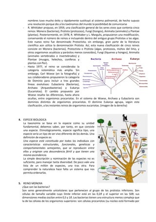 nombres tuvo mucho éxito y rápidamente sustituyó al sistema polinomial, de hecho supuso
una revolución porque dio a los taxónomos del mundo la posibilidad de comunicarse
- R. Whittaker propuso, en 1959, una clasificación general de los seres vivos que contenía cinco
reinos: Monera (bacterias), Protista (protozoos), Fungi (hongos), Animalia (animales) y Plantae
(plantas). Posteriormente, en 1978, R. Whittaker y L. Margulis, propusieron una modificación,
conservando el número de reinos e incluyendo dentro del antiguo grupo Protistas a las algas.
Este nuevo reino fue denominado Protoctista; sin embargo, gran parte de la literatura
científica aún utiliza la denominación Protista. Así, esta nueva clasificación de cinco reinos
consiste en Monera (bacterias), Protoctista o Protista (algas, protozoos, mohos del limo, y
otros organismos acuáticos y parásitos menos conocidos), Fungi (líquenes y hongos), Animalia
(animales vertebrados e invertebrados) y
Plantae (musgos, helechos, coníferas y
plantas con flor).
- Hasta 1977, el reino se consideraba la
categoría sistemática más amplia. Sin
embargo, Carl Woese (en la fotografía) y
sus colaboradores propusieron la categoría
de Dominio para incluir a tres grandes
líneas evolutivas: Eubacteria (Bacterias),
Archaea (Arqueobacterias) y Eukarya
(Eucariotas). El cambio propuesto por
Woese resalta las diferencias, hasta ahora
ocultas, entre organismos procariotas. En el sistema de Woese, Archaea y Eubacteria son
dominios distintos de organismos procariotas. El dominio Eukarya agrupa, según esta
clasificación, a los restantes reinos de organismos eucariotas. (imagen de la derecha)
4. ESPECIE BIOLOGICA
La taxonomía se basa en la especie como su unidad
fundamental, debemos saber, por tanto, en que consiste
una especie. Etimológicamente, especie significa tipo, una
especie sería un tipo de ser vivo diferente de los demás. Una
definición de especie es:
Una especie está constituida por todos los individuos con
características estructurales, funcionales, genéticas y
comportamentales semejantes, que se reproducen entre
ellos y originan una descendencia fértil y que tienen una
misma ascendencia.
La simple descripción y nominación de las especies no es
suficiente, para manejar tanta diversidad. De poco vale una
lista de un millón de especies, una tras otra. Para
comprender la naturaleza hace falta un sistema que nos
permita ordenarlas.
5. REINO MONERA
¿Que son las bacterias?
Son seres generalmente unicelulares que pertenecen al grupo de los protistos inferiores. Son
células de tamaño variable cuyo límite inferior está en las 0,2ð y el superior en las 50ð; sus
dimensiones medias oscilan entre 0,5 y 1ð. Las bacterias tienen una estructura menos compleja que
la de las células de los organismos superiores: son células procariotas (su núcleo está formado por
 