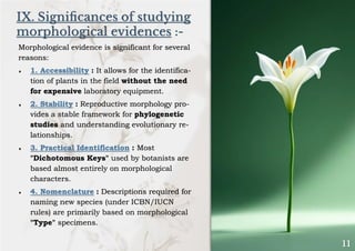 IX. Significances of studying
morphological evidences :-
Morphological evidence is significant for several
reasons:
 1. Accessibility : It allows for the identifica-
tion of plants in the field without the need
for expensive laboratory equipment.
 2. Stability : Reproductive morphology pro-
vides a stable framework for phylogenetic
studies and understanding evolutionary re-
lationships.
 3. Practical Identification : Most
"Dichotomous Keys" used by botanists are
based almost entirely on morphological
characters.
 4. Nomenclature : Descriptions required for
naming new species (under ICBN/IUCN
rules) are primarily based on morphological
"Type" specimens.
 