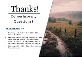 • Bentham, G. & Hooker, J.D. (1862–1883).
Genera Plantarum.
• Lawrence, G.H.M. (1951). Taxonomy of Vas-
cular Plants. Oxford & IBH Publishing.
• Singh, G. (2010). Plant Systematics: An
Integrated Approach. Science Publishers.
• Simpson, M.G. (2019). Plant Systematics.
Academic Press
Do you have any
Questions?
References :-
 