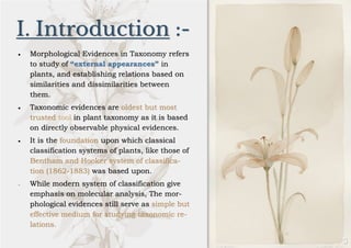 I. Introduction :-
• Morphological Evidences in Taxonomy refers
to study of “external appearances” in
plants, and establishing relations based on
similarities and dissimilarities between
them.
• Taxonomic evidences are oldest but most
trusted tool in plant taxonomy as it is based
on directly observable physical evidences.
• It is the foundation upon which classical
classification systems of plants, like those of
Bentham and Hooker system of classifica-
tion (1862-1883) was based upon.
• While modern system of classification give
emphasis on molecular analysis, The mor-
phological evidences still serve as simple but
effective medium for studying taxonomic re-
lations.
 