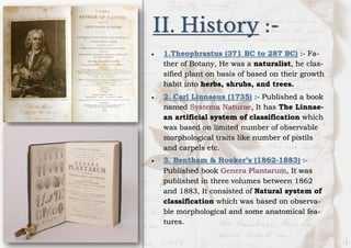 II. History :-
• 1.Theophrastus (371 BC to 287 BC) :- Fa-
ther of Botany, He was a naturalist, he clas-
sified plant on basis of based on their growth
habit into herbs, shrubs, and trees.
• 2. Carl Linnaeus (1735) :- Published a book
named Systema Naturae, It has The Linnae-
an artificial system of classification which
was based on limited number of observable
morphological traits like number of pistils
and carpels etc.
• 3. Bentham & Hooker’s (1862-1883) :-
Published book Genera Plantarum, It was
published in three volumes between 1862
and 1883, It consisted of Natural system of
classification which was based on observa-
ble morphological and some anatomical fea-
tures.
 