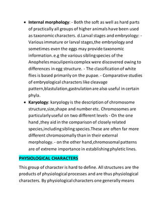  Internal morphology: - Both the soft as well as hard parts
of practically all groups of higher animalshave been used
as taxonomic characters. d.Larval stages and embryology: -
Variousimmature or larval stages,the embryology and
sometimes even the eggs may provide taxonomic
information.e.g the various siblingspecies of the
Anopheles maculipeniscomplex were discovered owing to
differences in egg structure. - The classificationof white
flies is based primarily on the pupae. - Comparative studies
of embryological characters like cleavage
pattern,blastulation,gastrulationare also useful in certain
phyla.
 Karyology: karyology is the description of chromosome
structure,size,shape and number etc. Chromosomes are
particularlyuseful on two different levels - On the one
hand ,they aid in the comparison of closely related
species,includingsibling species.These are often far more
different chromosomally than in their external
morphology. - on the other hand,chromosomalpatterns
are of extreme importance in establishingphyletic lines.
PHYSIOLOGICAL CHARACTERS
This group of character is hard to define. All structures are the
products of physiologicalprocesses and are thus physiological
characters. By physiologicalcharacters one generally means
 