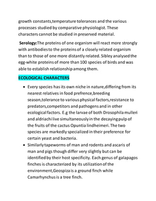 growth constants,temperature tolerances and the various
processes studied by comparative physiologist. These
characters cannot be studied in preserved material.
Serology:The proteins of one organism will react more strongly
with antibodiesto the proteinsof a closely related organism
than to those of one more distantly related. Sibley analysedthe
egg-white proteinsof more than 100 species of birds and was
able to establish relationshipamong them.
ECOLOGICAL CHARACTERS
 Every species has its own niche in nature,differing from its
nearest relatives in food prefrence,breeding
season,tolerance to variousphysical factors,resistance to
predators,competitors and pathogensand in other
ecologicalfactors. E.g the larvae of both Drosophilamulleri
and aldriachilive simultaneouslyin the decayingpulp of
the fruits of the cactus Opuntia lindheimeri.The two
species are markedly specialized in their preference for
certain yeast and bacteria.
 Similarlytapeworms of man and rodents and ascaris of
man and pigs though differ very slightly but can be
identifiedby their host specificity. Each genus of galapagos
finches is characterized by its utilizationof the
environment,Geospizais a ground finch while
Camarhynchusis a tree finch.
 