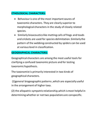 ETHOLOGICAL CHARACTERS:
 Behaviouris one of the most important soures of
taxonomic characters. They are clearly superior to
morphologicalcharacters in the study of closely related
species.
 Similarly bioacousticslike matting calls of frogs and toads
and crickets are used for species delimitation.Similarlythe
pattern of the webbing constructed by spiders can be used
at variouslevel in classification.
GEOGRAPHICAL CHARACTERS:
Geographicalcharacters are among the most useful tools for
clarifying a confused taxonomic picture and for testing
taxonomic hypothesis.
The taxonomist is primarily interested in two kinds of
geographicalcharacters.
(1)general biogeographicpatterns ,which are especiallyuseful
in the arrangement of higher taxa.
(2) the allopatric-sympatricrelationship,which ismost helpfulin
determining whether or not two populationsare conspecific.
 