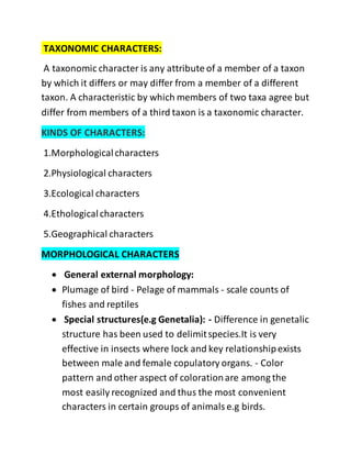 TAXONOMIC CHARACTERS:
A taxonomic character is any attribute of a member of a taxon
by which it differs or may differ from a member of a different
taxon. A characteristic by which members of two taxa agree but
differ from members of a third taxon is a taxonomic character.
KINDS OF CHARACTERS:
1.Morphologicalcharacters
2.Physiological characters
3.Ecological characters
4.Ethologicalcharacters
5.Geographical characters
MORPHOLOGICAL CHARACTERS
 General external morphology:
 Plumage of bird - Pelage of mammals - scale counts of
fishes and reptiles
 Special structures(e.g Genetalia): - Difference in genetalic
structure has been used to delimitspecies.It is very
effective in insects where lock and key relationshipexists
between male and female copulatory organs. - Color
pattern and other aspect of colorationare among the
most easily recognized and thus the most convenient
characters in certain groups of animalse.g birds.
 