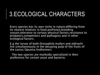 3.ECOLOGICAL CHARACTERS
Every species has its own niche in nature,differing from
its nearest relatives in food prefrence,breeding
season,tolerance to various physical factors,resistance to
predators,competitors and pathogens and in other
ecological factors.
E.g the larvae of both Drosophila mulleri and aldriachi
live simultaneously in the decaying pulp of the fruits of
the cactus Opuntia lindheimeri.
The two species are markedly specialized in their
preference for certain yeast and bacteria.
 