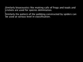 Similarly bioacoustics like matting calls of frogs and toads and
crickets are used for species delimitation.
Similarly the pattern of the webbing constructed by spiders can
be used at various level in classification.
 
