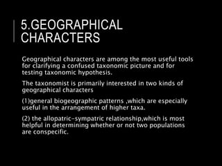 5.GEOGRAPHICAL
CHARACTERS
Geographical characters are among the most useful tools
for clarifying a confused taxonomic picture and for
testing taxonomic hypothesis.
The taxonomist is primarily interested in two kinds of
geographical characters
(1)general biogeographic patterns ,which are especially
useful in the arrangement of higher taxa.
(2) the allopatric-sympatric relationship,which is most
helpful in determining whether or not two populations
are conspecific.
 
