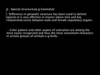b . Special structures(e.g Genetalia):
- Difference in genetalic structure has been used to delimit
species.It is very effective in insects where lock and key
relationship exists between male and female copulatory organs.
- Color pattern and other aspect of coloration are among the
most easily recognized and thus the most convenient characters
in certain groups of animals e.g birds.
 