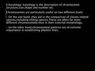 E.Karyology: karyology is the description of chromosome
structure,size,shape and number etc.
Chromosomes are particularly useful on two different levels
- On the one hand ,they aid in the comparison of closely related
species,including sibling species.These are often far more
different chromosomally than in their external morphology.
- on the other hand,chromosomal patterns are of extreme
importance in establishing phyletic lines.
 