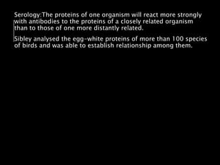 Serology:The proteins of one organism will react more strongly
with antibodies to the proteins of a closely related organism
than to those of one more distantly related.
Sibley analysed the egg-white proteins of more than 100 species
of birds and was able to establish relationship among them.
 