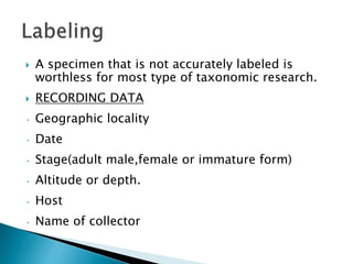  A specimen that is not accurately labeled is
worthless for most type of taxonomic research.
 RECORDING DATA
• Geographic locality
• Date
• Stage(adult male,female or immature form)
• Altitude or depth.
• Host
• Name of collector
 