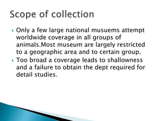  Only a few large national musuems attempt
worldwide coverage in all groups of
animals.Most museum are largely restricted
to a geographic area and to certain group.
 Too broad a coverage leads to shallowness
and a failure to obtain the dept required for
detail studies.
 