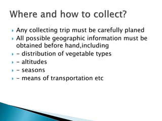  Any collecting trip must be carefully planed
 All possible geographic information must be
obtained before hand,including
 - distribution of vegetable types
 - altitudes
 - seasons
 - means of transportation etc
 