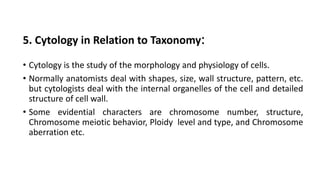 5. Cytology in Relation to Taxonomy:
• Cytology is the study of the morphology and physiology of cells.
• Normally anatomists deal with shapes, size, wall structure, pattern, etc.
but cytologists deal with the internal organelles of the cell and detailed
structure of cell wall.
• Some evidential characters are chromosome number, structure,
Chromosome meiotic behavior, Ploidy level and type, and Chromosome
aberration etc.
 