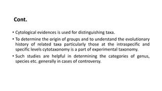 • Cytological evidences is used for distinguishing taxa.
• To determine the origin of groups and to understand the evolutionary
history of related taxa particularly those at the intraspecific and
specific levels cytotaxonomy is a part of experimental taxonomy.
• Such studies are helpful in determining the categories of genus,
species etc. generally in cases of controversy.
Cont.
 