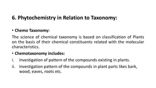 6. Phytochemistry in Relation to Taxonomy:
• Chemo Taxonomy:
The science of chemical taxonomy is based on classification of Plants
on the basis of their chemical constituents related with the molecular
characteristics.
• Chemotaxonomy includes:
i. Investigation of pattern of the compounds existing in plants.
ii. Investigation pattern of the compounds in plant parts likes bark,
wood, eaves, roots etc.
 