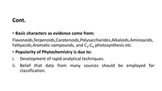 Cont.
• Basic characters as evidence come from:
Flavonoids,Terpenoids,Carotenoids,Polysaccharides,Alkaloids,Aminoacids,
Fattyacids,Aromatic compounds, and C3-C4 photosynthesis etc.
• Popularity of Phytochemistry is due to:
i. Development of rapid analytical techniques.
ii. Belief that data from many sources should be employed for
classification.
 