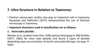 7. Ultra Structure in Relation to Taxonomy:
• Electron microscopic studies also play an important role in taxonomy
Heywood and Dakhshini (1971) demonstrated the use of Electron
microscopy in Taxonomy.
• Important characters used in classification are as follows:
1. Sieve-tube plastids:
Behnke et.al. studied more than 1500 species belonging to 380 families
(1977, 1981) for sieve tube plastids and found 3 types of plastids
depending upon accumulation of starch and protein(S-type, So-type, P-
type).
 