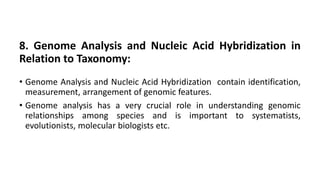 8. Genome Analysis and Nucleic Acid Hybridization in
Relation to Taxonomy:
• Genome Analysis and Nucleic Acid Hybridization contain identification,
measurement, arrangement of genomic features.
• Genome analysis has a very crucial role in understanding genomic
relationships among species and is important to systematists,
evolutionists, molecular biologists etc.
 