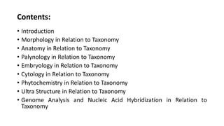 Contents:
• Introduction
• Morphology in Relation to Taxonomy
• Anatomy in Relation to Taxonomy
• Palynology in Relation to Taxonomy
• Embryology in Relation to Taxonomy
• Cytology in Relation to Taxonomy
• Phytochemistry in Relation to Taxonomy
• Ultra Structure in Relation to Taxonomy
• Genome Analysis and Nucleic Acid Hybridization in Relation to
Taxonomy
 