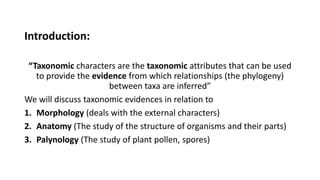 Introduction:
“Taxonomic characters are the taxonomic attributes that can be used
to provide the evidence from which relationships (the phylogeny)
between taxa are inferred”
We will discuss taxonomic evidences in relation to
1. Morphology (deals with the external characters)
2. Anatomy (The study of the structure of organisms and their parts)
3. Palynology (The study of plant pollen, spores)
 