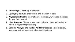 4. Embryology (The study of embryo)
5. Cytology (The study of structure and function of cells)
6. Phytochemistry (The study of phytochemicals, which are chemicals
derived from plants)
7. Ultra Structure (The architecture of cells and biomaterials that is
visible at higher magnification)
8. Genome Analysis and Nucleic Acid Hybridization (Identification,
measurement, arrangement of genomic features)
 