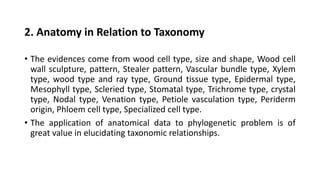 2. Anatomy in Relation to Taxonomy
• The evidences come from wood cell type, size and shape, Wood cell
wall sculpture, pattern, Stealer pattern, Vascular bundle type, Xylem
type, wood type and ray type, Ground tissue type, Epidermal type,
Mesophyll type, Scleried type, Stomatal type, Trichrome type, crystal
type, Nodal type, Venation type, Petiole vasculation type, Periderm
origin, Phloem cell type, Specialized cell type.
• The application of anatomical data to phylogenetic problem is of
great value in elucidating taxonomic relationships.
 