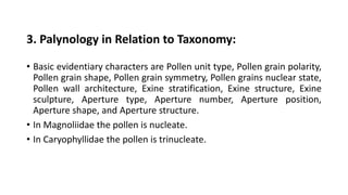 3. Palynology in Relation to Taxonomy:
• Basic evidentiary characters are Pollen unit type, Pollen grain polarity,
Pollen grain shape, Pollen grain symmetry, Pollen grains nuclear state,
Pollen wall architecture, Exine stratification, Exine structure, Exine
sculpture, Aperture type, Aperture number, Aperture position,
Aperture shape, and Aperture structure.
• In Magnoliidae the pollen is nucleate.
• In Caryophyllidae the pollen is trinucleate.
 