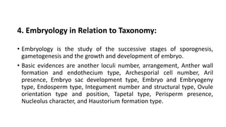 4. Embryology in Relation to Taxonomy:
• Embryology is the study of the successive stages of sporognesis,
gametogenesis and the growth and development of embryo.
• Basic evidences are another loculi number, arrangement, Anther wall
formation and endothecium type, Archesporial cell number, Aril
presence, Embryo sac development type, Embryo and Embryogeny
type, Endosperm type, Integument number and structural type, Ovule
orientation type and position, Tapetal type, Perisperm presence,
Nucleolus character, and Haustorium formation type.
 